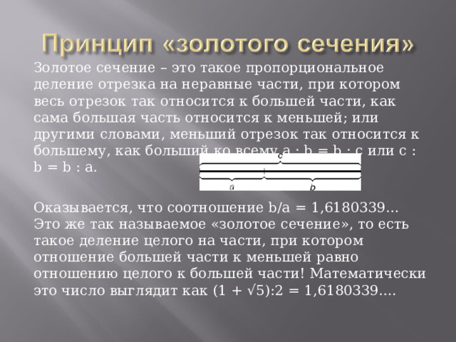 Золотое сечение – это такое пропорциональное деление отрезка на неравные части, при котором весь отрезок так относится к большей части, как сама большая часть относится к меньшей; или другими словами, меньший отрезок так относится к большему, как больший ко всему a : b = b : c или с : b = b : а. Оказывается, что соотношение b/а = 1,6180339… Это же так называемое «золотое сечение», то есть такое деление целого на части, при котором отношение большей части к меньшей равно отношению целого к большей части! Математически это число выглядит как (1 + √5):2 = 1,6180339....  