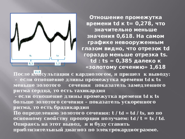 Отношение промежутка времени td к t= 0,278, что значительно меньше значения 0,618. На самом графике невооруженным глазом видно, что отрезок td гораздо меньше отрезка ts . td : ts = 0,385 далеко к «золотому сечению» 1,618 После консультации с кардиологом, я пришел к выводу:  - если отношение длины промежутка времени t d к t s меньше золотого сечения  показатель замедленного ритма сердца, то есть тахикардия  - если отношение длины промежутка времени t d к t s больше золотого сечения – показатель ускоренного ритма, то есть брадикардия По определению золотого сечения: t / t d = t d / t s , но по основному свойству пропорции получаем: t d / t = t s / t d . Опираясь на этот вывод, я и буду ставить приблизительный диагноз по электрокардиограмме.   