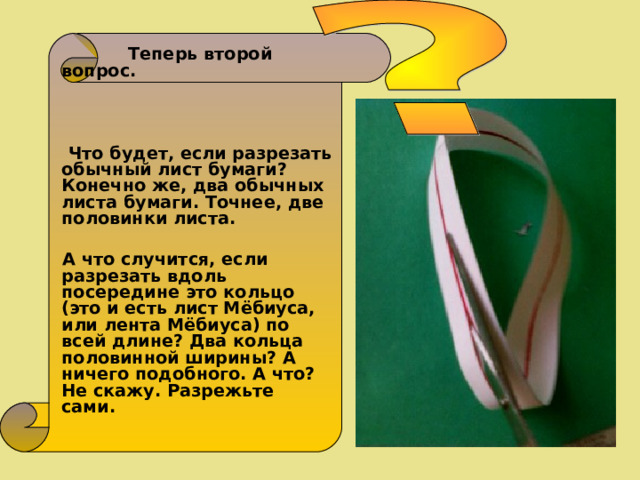  Теперь второй вопрос.     Что будет, если разрезать обычный лист бумаги? Конечно же, два обычных листа бумаги. Точнее, две половинки листа.   А что случится, если разрезать вдоль посередине это кольцо (это и есть лист Мёбиуса, или лента Мёбиуса) по всей длине? Два кольца половинной ширины? А ничего подобного. А что? Не скажу. Разрежьте сами.  