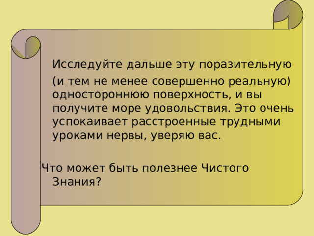  Исследуйте дальше эту поразительную  (и тем не менее совершенно реальную) одностороннюю поверхность, и вы получите море удовольствия. Это очень успокаивает расстроенные трудными уроками нервы, уверяю вас. Что может быть полезнее Чистого Знания? 