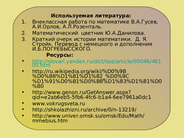 Используемая литература: Внеклассная работа по математике В.А.Гусев, А.И.Орлов, А.Л.Розенталь. Математический цветник Ю.А.Данилова. Краткий очерк истории математики. Д. Я. Стройк. Перевод с немецкого и дополнения И.Б.ПОГРЕБЫССКОГО.  Ресурсы: http://slovari.yandex.ru/dict/bse/article/00046/48100.htm http://ru.wikipedia.org/wiki/%D0%9B%D0%B8%D1%81%D1%82_%D0%9C%D1%91%D0%B1%D0%B8%D1%83%D1%81%D0%B0 http://www.genon.ru/GetAnswer.aspx?qid=e2ab6eb5-5fb6-4fc6-b1a4-6ee7961a0dc1 www.vokrugsveta.ru http://shkolazhizni.ru/archive/0/n-13219/ http://www.univer.omsk.su/omsk/Edu/Math/mmebius.htm  