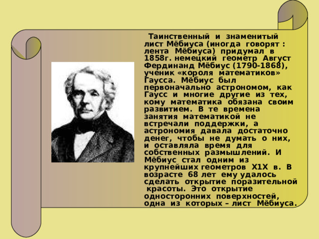  Таинственный и знаменитый лист Мёбиуса (иногда говорят : лента Мёбиуса) придумал в 1858г. немецкий геометр Август Фердинанд Мёбиус (1790-1868), ученик «короля математиков» Гаусса. Мёбиус был первоначально астрономом, как Гаусс и многие другие из тех, кому математика обязана своим развитием. В те времена занятия математикой не встречали поддержки, а астрономия давала достаточно денег, чтобы не думать о них, и оставляла время для собственных размышлений. И Мёбиус стал одним из крупнейших геометров Х1Х в. В возрасте 68 лет ему удалось сделать открытие поразительной красоты. Это открытие односторонних поверхностей, одна из которых – лист Мёбиуса. 