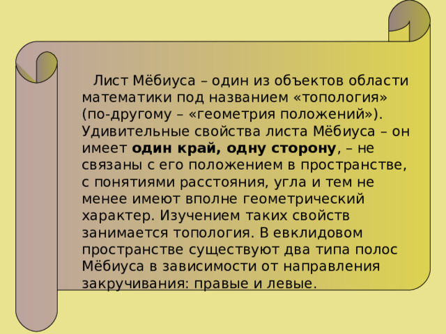  Лист Мёбиуса – один из объектов области математики под названием «топология» (по-другому – «геометрия положений»). Удивительные свойства листа Мёбиуса – он имеет один край, одну сторону , – не связаны с его положением в пространстве, с понятиями расстояния, угла и тем не менее имеют вполне геометрический характер. Изучением таких свойств занимается топология. В евклидовом пространстве существуют два типа полос Мёбиуса в зависимости от направления закручивания: правые и левые. 
