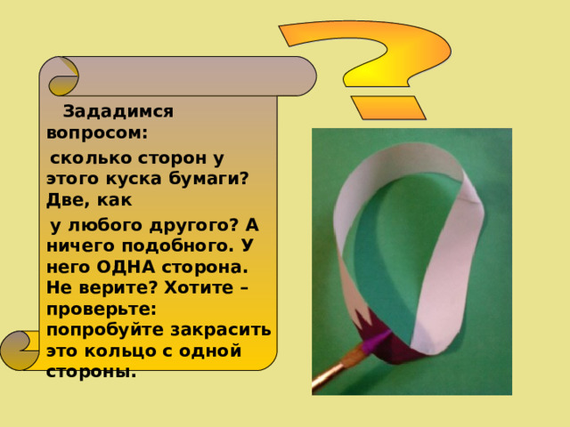  Зададимся вопросом:  сколько сторон у этого куска бумаги? Две, как  у любого другого? А ничего подобного. У него ОДНА сторона. Не верите? Хотите – проверьте: попробуйте закрасить это кольцо с одной стороны. 