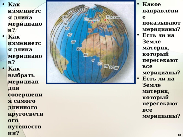 Как изменяется длина меридианов? Как изменяется длина меридианов? Как выбрать меридиан для совершения самого длинного кругосветного путешествия? Какое направление показывают меридианы? Есть ли на Земле материк, который пересекают все меридианы? Есть ли на Земле материк, который пересекают все меридианы?    