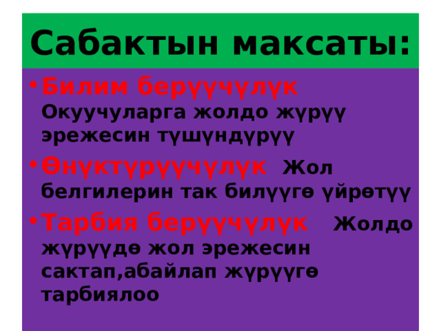 Сабактын максаты: Билим берүүчүлүк Окуучуларга жолдо жүрүү эрежесин түшүндүрүү Өнүктүрүүчүлүк Жол белгилерин так билүүгө үйрөтүү Тарбия берүүчүлүк Жолдо жүрүүдө жол эрежесин сактап,абайлап жүрүүгө тарбиялоо 
