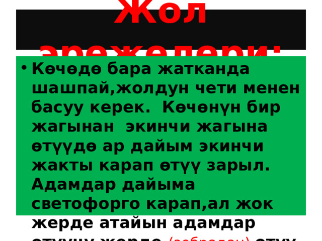 Жол эрежелери: Көчөдө бара жатканда шашпай,жолдун чети менен басуу керек. Көчөнүн бир жагынан экинчи жагына өтүүдө ар дайым экинчи жакты карап өтүү зарыл. Адамдар дайыма светофорго карап,ал жок жерде атайын адамдар өтүүчү жерде (зебрадан) өтүү керек 