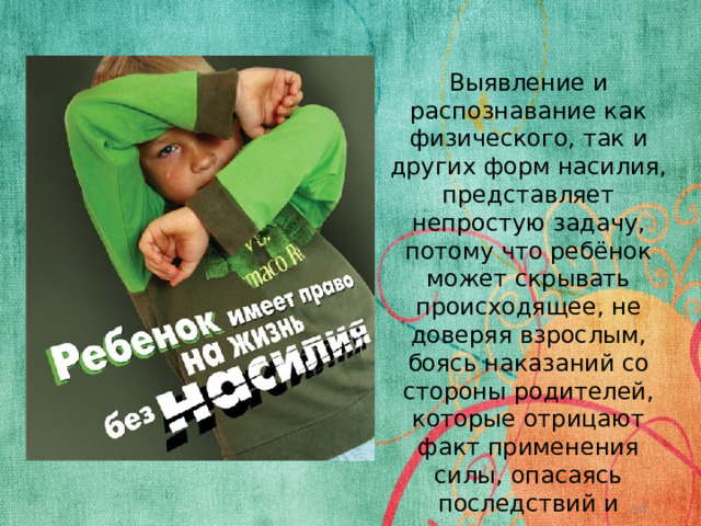 Выявление и распознавание как физического, так и других форм насилия, представляет непростую задачу, потому что ребёнок может скрывать происходящее, не доверяя взрослым, боясь наказаний со стороны родителей, которые отрицают факт применения силы, опасаясь последствий и осуждения.  