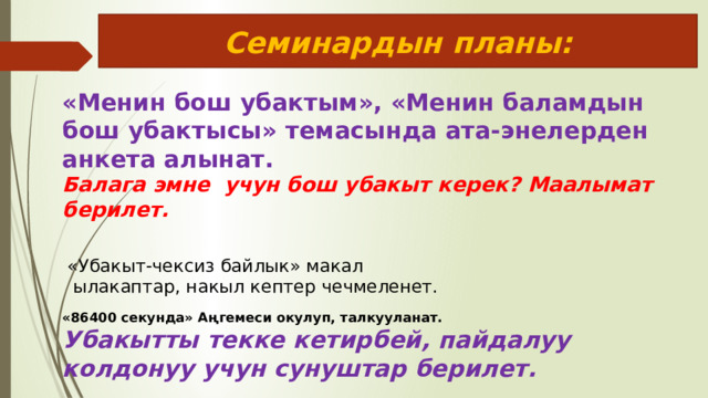 Семинардын планы: «Менин бош убактым», «Менин баламдын бош убактысы» темасында ата-энелерден анкета алынат.  Балага эмне учун бош убакыт керек? Маалымат берилет. «Убакыт-чексиз байлык» макал  ылакаптар, накыл кептер чечмеленет. «86400 секунда» Аңгемеси окулуп, талкууланат. Убакытты текке кетирбей, пайдалуу колдонуу учун сунуштар берилет. 