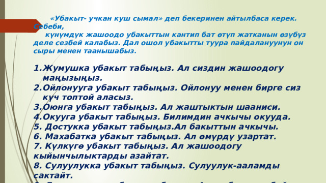  «Убакыт- учкан куш сымал» деп бекеринен айтылбаса керек. Себеби,  күнүмдүк жашоодо убакыттын кантип бат өтүп жатканын өзүбүз деле сезбей калабыз. Дал ошол убакытты туура пайдалануунун он сыры менен таанышабыз.  Жумушка убакыт табыңыз. Ал сиздин жашоодогу маңызыңыз. Ойлонууга убакыт табыңыз. Ойлонуу менен бирге сиз күч топтой аласыз. Оюнга убакыт табыңыз. Ал жаштыктын шааниси. Окууга убакыт табыңыз. Билимдин ачкычы окууда. 5. Достукка убакыт табыңыз.Ал бакыттын ачкычы. 6. Махабатка убакыт табыңыз. Ал өмүрдү узартат. 7. Күлкүгө убакыт табыңыз. Ал жашоодогу кыйынчылыктарды азайтат. 8. Сулуулукка убакыт табыңыз. Сулуулук-ааламды сактайт. 9. Ден соолукка убакыт табыңыз. Ал эң биринчи байлык. 10. Үй-бүлөгө убакыт табыңыз. Алар сиздин таянар жөлөгүңүз. 