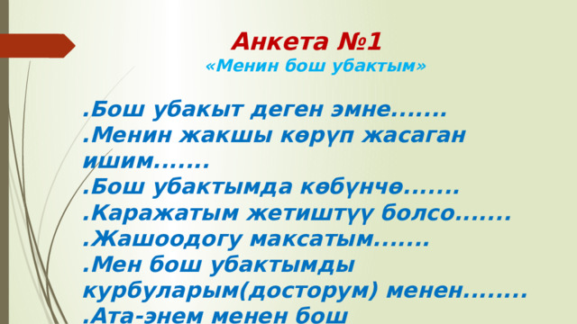 Анкета №1  «Менин бош убактым» .Бош убакыт деген эмне....... .Менин жакшы көрүп жасаган ишим....... .Бош убактымда көбүнчө....... .Каражатым жетиштүү болсо....... .Жашоодогу максатым....... .Мен бош убактымды курбуларым(досторум) менен........ .Ата-энем менен бош убактыбызда........ 