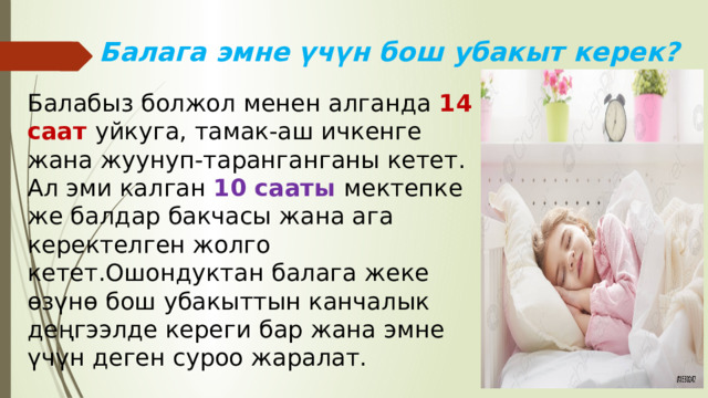 Балага эмне үчүн бош убакыт керек? Балабыз болжол менен алганда 14 саат уйкуга, тамак-аш ичкенге жана жуунуп-таранганганы кетет. Ал эми калган 10 сааты мектепке же балдар бакчасы жана ага керектелген жолго кетет.Ошондуктан балага жеке өзүнө бош убакыттын канчалык деңгээлде кереги бар жана эмне үчүн деген суроо жаралат. 