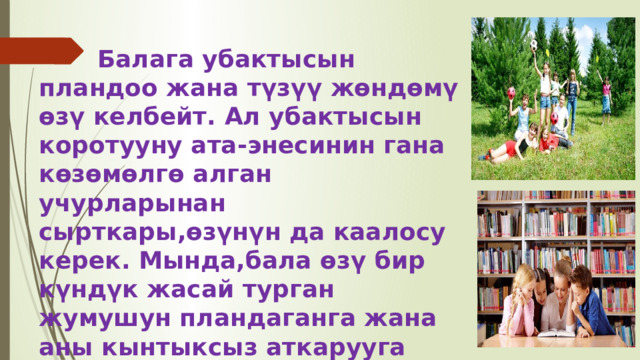  Балага убактысын пландоо жана түзүү жөндөмү өзү келбейт. Ал убактысын коротууну ата-энесинин гана көзөмөлгө алган учурларынан сырткары,өзүнүн да каалосу керек. Мында,бала өзү бир күндүк жасай турган жумушун пландаганга жана аны кынтыксыз аткарууга үйрөнүшү зарыл. 