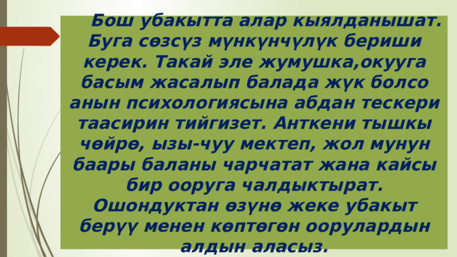  Бош убакытта алар кыялданышат. Буга сөзсүз мүнкүнчүлүк бериши керек. Такай эле жумушка,окууга басым жасалып балада жүк болсо анын психологиясына абдан тескери таасирин тийгизет. Анткени тышкы чөйрө, ызы-чуу мектеп, жол мунун баары баланы чарчатат жана кайсы бир ооруга чалдыктырат. Ошондуктан өзүнө жеке убакыт берүү менен көптөгөн оорулардын алдын аласыз. 