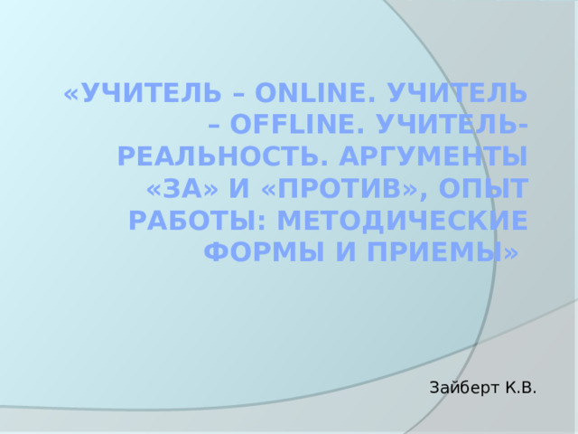 «Учитель – onlinе. Учитель – offlinе. Учитель- реальность. Аргументы «за» и «против», опыт работы: методические формы и приемы» Зайберт К.В. 