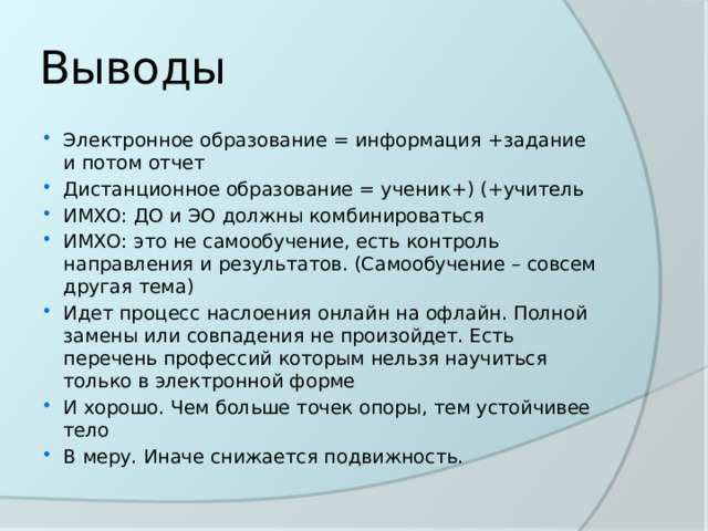 Выводы Электронное образование = информация +задание и потом отчет Дистанционное образование = ученик+) (+учитель ИМХО: ДО и ЭО должны комбинироваться ИМХО: это не самообучение, есть контроль направления и результатов. (Самообучение – совсем другая тема) Идет процесс наслоения онлайн на офлайн. Полной замены или совпадения не произойдет. Есть перечень профессий которым нельзя научиться только в электронной форме И хорошо. Чем больше точек опоры, тем устойчивее тело В меру. Иначе снижается подвижность. 