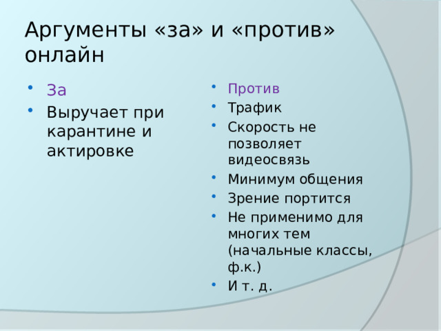Аргументы «за» и «против» онлайн За Выручает при карантине и актировке Против Трафик Скорость не позволяет видеосвязь Минимум общения Зрение портится Не применимо для многих тем (начальные классы, ф.к.) И т. д. 