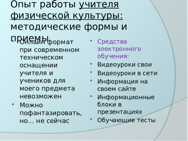 Опыт работы учителя физической культуры: методические формы и приемы Онлайн формат при современном техническом оснащении учителя и учеников для моего предмета невозможен Можно пофантазировать, но… не сейчас Средства электронного обучения: Видеоуроки свои Видеоуроки в сети Информация на своем сайте Информационные блоки в презентациях Обучающие тесты 