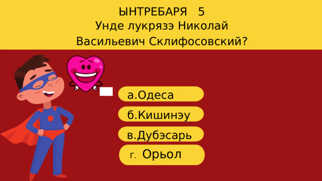 ЫНТРЕБАРЯ 5 Унде лукрязэ Николай Васильевич Склифосовский? a. Одеса б.Кишинэу в. Дубэсарь Орьол Г. 