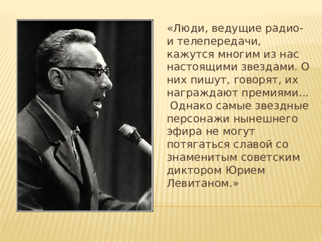 «Люди, ведущие радио- и телепередачи, кажутся многим из нас настоящими звездами. О них пишут, говорят, их награждают премиями... Однако самые звездные персонажи нынешнего эфира не могут потягаться славой со знаменитым советским диктором Юрием Левитаном.» 