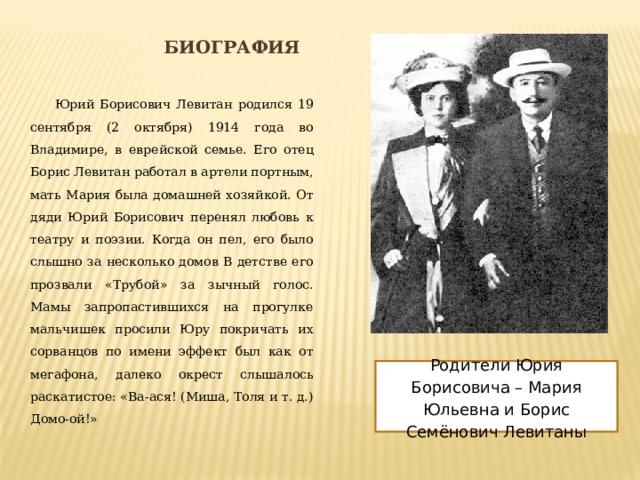 Биография Юрий Борисович Левитан родился 19 сентября (2 октября) 1914 года во Владимире, в еврейской семье. Его отец Борис Левитан работал в артели портным, мать Мария была домашней хозяйкой. От дяди Юрий Борисович перенял любовь к театру и поэзии. Когда он пел, его было слышно за несколько домов В детстве его прозвали «Трубой» за зычный голос. Мамы запропастившихся на прогулке мальчишек просили Юру покричать их сорванцов по имени эффект был как от мегафона, далеко окрест слышалось раскатистое: «Ва-ася! (Миша, Толя и т. д.) Домо-ой!» Родители Юрия Борисовича – Мария Юльевна и Борис Семёнович Левитаны 