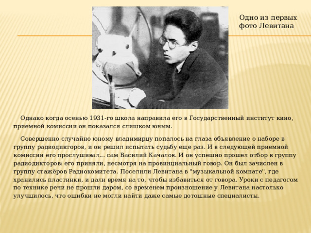 Одно из первых фото Левитана Однако когда осенью 1931-го школа направила его в Государственный институт кино, приемной комиссии он показался слишком юным. Совершенно случайно юному владимирцу попалось на глаза объявление о наборе в группу радиодикторов, и он решил испытать судьбу еще раз. И в следующей приемной комиссии его прослушивал... сам Василий Качалов. И он успешно прошел отбор в группу радиодикторов: его приняли, несмотря на провинциальный говор. Он был зачислен в группу стажёров Радиокомитета. Поселили Левитана в 