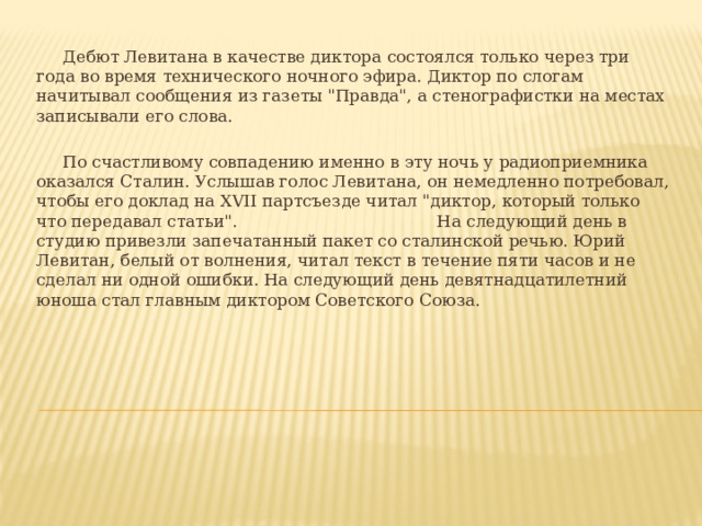 Дебют Левитана в качестве диктора состоялся только через три года во время технического ночного эфира. Диктор по слогам начитывал сообщения из газеты 