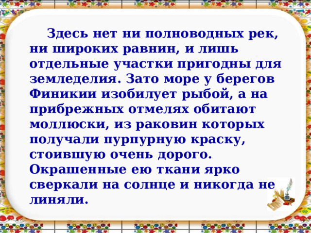 Здесь нет ни полноводных рек, ни широких равнин, и лишь отдельные участки пригодны для земледелия. Зато море у берегов Финикии изобилует рыбой, а на прибрежных отмелях обитают моллюски, из раковин которых получали пурпурную краску, стоившую очень дорого. Окрашенные ею ткани ярко сверкали на солнце и никогда не линяли. 