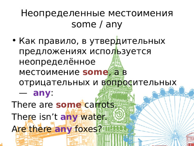Неопределенные местоимения some / any Как правило, в утвердительных предложениях используется неопределённое местоимение  some , а в отрицательных и вопросительных —   any : There are some carrots. There isn’t any water. Are there any foxes? 