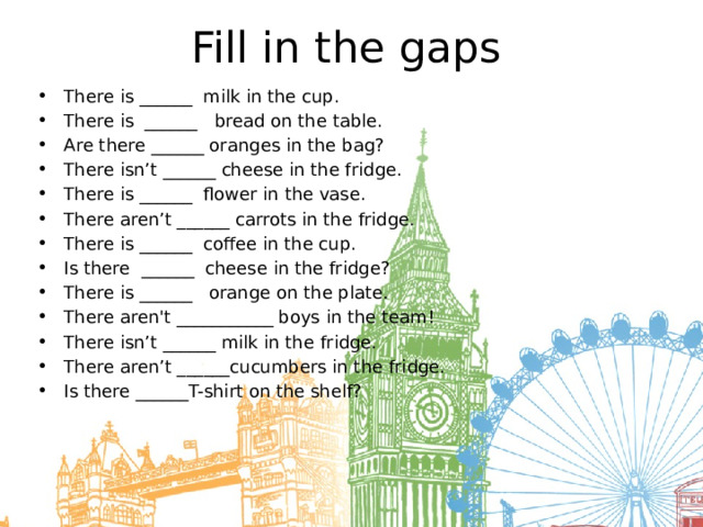 Fill in the gaps There is ______  milk in the cup. There is  ______   bread on the table. Are there ______ oranges in the bag? There isn’t ______ cheese in the fridge. There is ______  flower in the vase. There aren’t ______ carrots in the fridge. There is ______  coffee in the cup. Is there  ______  cheese in the fridge? There is ______   orange on the plate. There aren't ___________ boys in the team! There isn’t ______ milk in the fridge. There aren’t ______cucumbers in the fridge. Is there ______T-shirt on the shelf? 