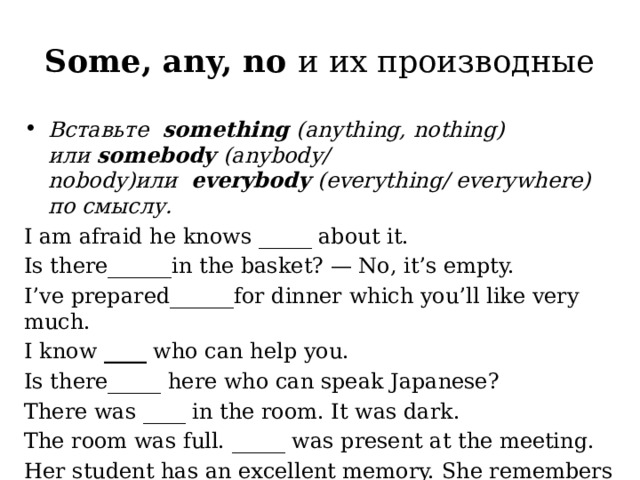 Some, any, no и их производные Вставьте   something  (anything, nothing) или  somebody  (anybody/ nobody)или   everybody  (everything/ everywhere) по смыслу.   I am afraid he knows _____ about it. Is there______in the basket? — No, it’s empty. I’ve prepared______for dinner which you’ll like very much. I know  ____  who can help you. Is there_____ here who can speak Japanese? There was ____ in the room. It was dark. The room was full. _____ was present at the meeting. Her student has an excellent memory. She remembers ________. 