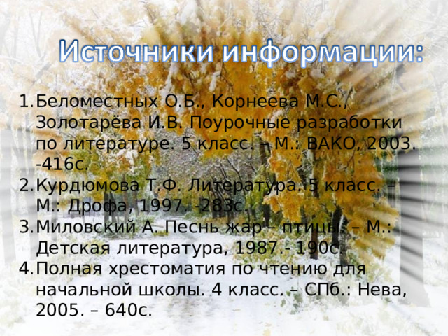 Беломестных О.Б., Корнеева М.С., Золотарёва И.В. Поурочные разработки по литературе. 5 класс. – М.: ВАКО, 2003. -416с. Курдюмова Т.Ф. Литература. 5 класс. – М.: Дрофа, 1997. -283с. Миловский А. Песнь жар – птицы. – М.: Детская литература, 1987.- 190с. Полная хрестоматия по чтению для начальной школы. 4 класс. – СПб.: Нева, 2005. – 640с.    