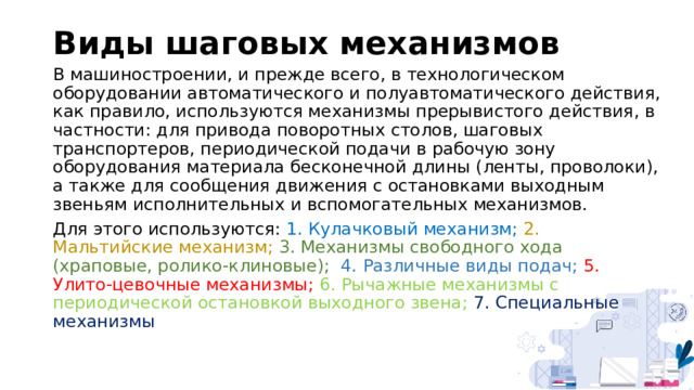 Виды шаговых механизмов В машиностроении, и прежде всего, в технологическом оборудовании автоматического и полуавтоматического действия, как правило, используются механизмы прерывистого действия, в частности: для привода поворотных столов, шаговых транспортеров, периодической подачи в рабочую зону оборудования материала бесконечной длины (ленты, проволоки), а также для сообщения движения с остановками выходным звеньям исполнительных и вспомогательных механизмов. Для этого используются: 1. Кулачковый механизм; 2. Мальтийские механизм; 3. Механизмы свободного хода (храповые, ролико-клиновые);  4. Различные виды подач; 5. Улито-цевочные механизмы; 6. Рычажные механизмы с периодической остановкой выходного звена;  7. Специальные механизмы 