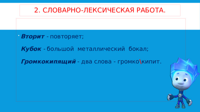 2. словарно-лексическая работа. Вторит -  повторяет;   Кубок -  большой металлический бокал;   Громкокипящий   - два слова - громко \ кипит. 