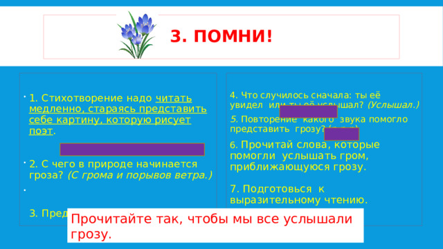 3. помни! 1. Стихотворение надо читать медленно, стараясь представить себе картину, которую рисует поэт . 4. Что случилось сначала: ты её увидел или ты её услышал?  (Услышал.) 5. Повторение какого звука помогло представить грозу? (р-р-р) 2.  С чего в природе начинается гроза?  (С грома и порывов ветра.)   3. Представил себе грозу? 6. Прочитай слова, которые помогли услышать гром, приближающуюся грозу.   7. Подготовься к выразительному чтению.   Прочитайте так, чтобы мы все услышали грозу. 