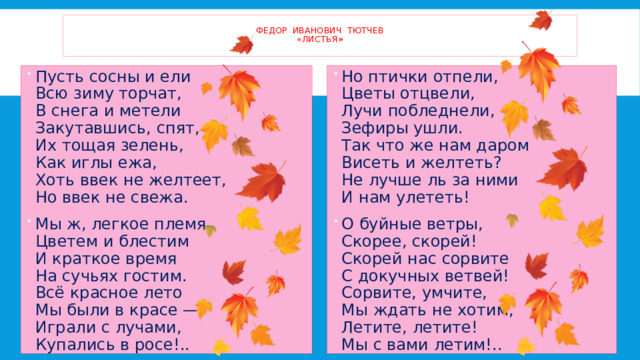  Федор Иванович Тютчев  «листья »   Пусть сосны и ели  Всю зиму торчат,  В снега и метели  Закутавшись, спят, —  Их тощая зелень,  Как иглы ежа,  Хоть ввек не желтеет,  Но ввек не свежа. Мы ж, легкое племя,  Цветем и блестим  И краткое время  На сучьях гостим.  Всё красное лето  Мы были в красе —  Играли с лучами,  Купались в росе!..   Но птички отпели,  Цветы отцвели,  Лучи побледнели,  Зефиры ушли.  Так что же нам даром  Висеть и желтеть?  Не лучше ль за ними  И нам улететь! О буйные ветры,  Скорее, скорей!  Скорей нас сорвите  С докучных ветвей!  Сорвите, умчите,  Мы ждать не хотим,  Летите, летите!  Мы с вами летим!..   