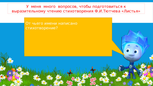 У меня много вопросов, чтобы подготовиться к выразительному чтению стихотворения Ф.И.Тютчева «Листья» От чьего имени написано стихотворение? Сколько в нем частей? О чем рассказывают листья в первой строфе стихотворения? Как вы считаете, как надо читать эту строфу? 