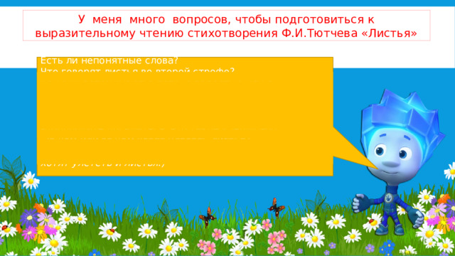 У меня много вопросов, чтобы подготовиться к выразительному чтению стихотворения Ф.И.Тютчева «Листья» Есть ли непонятные слова?  Что говорят листья во второй строфе?  Как они вспоминают о лете, с радостью или с сожалением? Какое настроение у второй строфы?  Какое настроение создает 3 строфа?   - Попробуйте догадаться, что такое «Зефиры»?  За кем или за чем хотят улететь листья?  (Зефир — теплый летний ветер, за ним в теплые края хотят улететь и листья.)   
