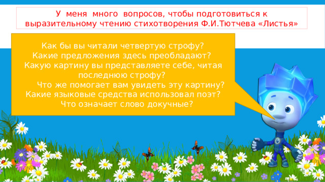 У меня много вопросов, чтобы подготовиться к выразительному чтению стихотворения Ф.И.Тютчева «Листья»   Как бы вы читали четвертую строфу? Какие предложения здесь преобладают?  Какую картину вы представляете себе, читая последнюю строфу?   Что же помогает вам увидеть эту картину?  Какие языковые средства использовал поэт?    Что означает слово докучные? 