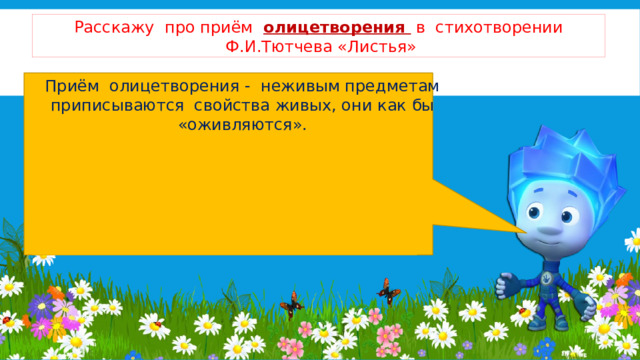 Расскажу про приём олицетворения в стихотворении  Ф.И.Тютчева «Листья»   Приём олицетворения - неживым предметам приписываются свойства живых, они как бы «оживляются». -сосны, ели спят, закутавшись; -тощая зелень (словно похудела); -мы гости на сучьях; -мы играли, купались; -Зефиры ушли; -мы не хотим ждать; - всё стихотворение – это разговор листьев. 