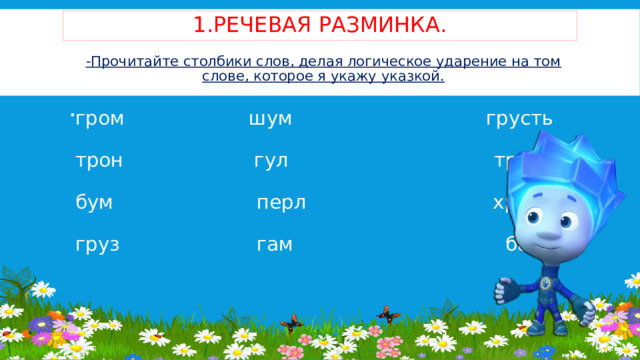 1.Речевая разминка. -Прочитайте столбики слов, делая логическое ударение на том слове, которое я укажу указкой.   гром шум  грусть   трон гул трам   бум перл  хруст   груз гам  бам       