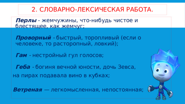 2. словарно-лексическая работа. Перлы   - жемчужины, что-нибудь чистое и блестящее, как жемчуг;   Проворный -  быстрый, торопливый (если о человеке, то расторопный, ловкий);   Гам -  нестройный гул голосов;   Геба -  богиня вечной юности, дочь Зевса, на пирах подавала вино в кубках;  Ветреная —  легкомысленная, непостоянная;    