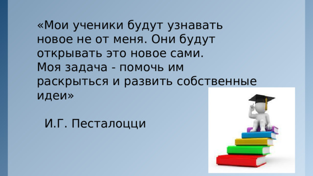 «Мои ученики будут узнавать новое не от меня. Они будут открывать это новое сами.  Моя задача - помочь им раскрыться и развить собственные идеи»  И.Г. Песталоцци   