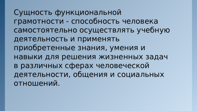 Сущность функциональной грамотности - способность человека самостоятельно осуществлять учебную деятельность и применять приобретенные знания, умения и навыки для решения жизненных задач в различных сферах человеческой деятельности, общения и социальных отношений. 