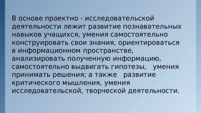 В основе проектно - исследовательской деятельности лежит развитие познавательных навыков учащихся, умения самостоятельно конструировать свои знания, ориентироваться в информационном пространстве, анализировать полученную информацию, самостоятельно выдвигать гипотезы, умения принимать решения; а также развитие критического мышления, умения исследовательской, творческой деятельности. 