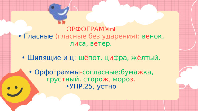 ОРФОГРАММЫ • Гласные  (гласные без ударения): в е нок, л и са, в е тер. • Шипящие и ц: ш ё пот, ц и фра, ж ё лтый. • Орфограммы - согласные:бума ж ка, грус т ный, сторо ж , моро з . • УПР.25, устно 