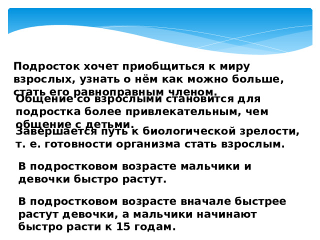 Подросток хочет приобщиться к миру взрослых, узнать о нём как можно больше, стать его равноправным членом. Общение со взрослыми становится для подростка более привлекательным, чем общение с детьми. Завершается путь к биологической зрелости, т. е. готовности организма стать взрослым. В подростковом возрасте мальчики и девочки быстро растут. В подростковом возрасте вначале быстрее растут девочки, а мальчики начинают быстро расти к 15 годам. 