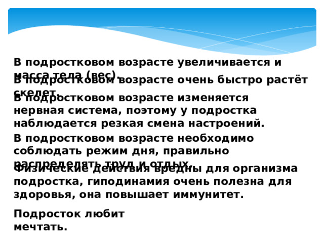В подростковом возрасте увеличивается и масса тела (вес). В подростковом возрасте очень быстро растёт скелет. В подростковом возрасте изменяется нервная система, поэтому у подростка наблюдается резкая смена настроений. В подростковом возрасте необходимо соблюдать режим дня, правильно распределять труд и отдых. Физические действия вредны для организма подростка, гиподинамия очень полезна для здоровья, она повышает иммунитет. Подросток любит мечтать. 