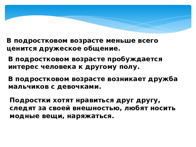 В подростковом возрасте меньше всего ценится дружеское общение. В подростковом возрасте пробуждается интерес человека к другому полу. В подростковом возрасте возникает дружба мальчиков с девочками. Подростки хотят нравиться друг другу, следят за своей внешностью, любят носить модные вещи, наряжаться. 