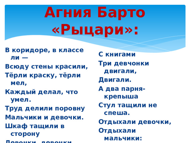 Агния Барто «Рыцари»: В коридоре, в классе ли — Всюду стены красили, Тёрли краску, тёрли мел, Каждый делал, что умел. Труд делили поровну Мальчики и девочки. Шкаф тащили в сторону Девочки, девочки. Шкаф тяжёлый с книгами, С книгами Три девчонки двигали, Двигали. А два парня-крепыша Стул тащили не спеша. Отдыхали девочки, Отдыхали мальчики: Девочки — на лавочке, Парни — на диванчике. 